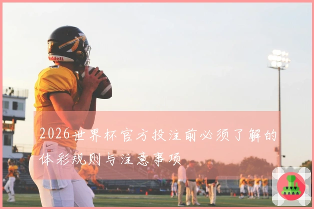 2026世界杯官方投注前必须了解的体彩规则与注意事项
