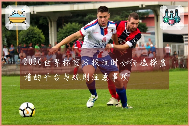 2026世界杯官方投注时如何选择靠谱的平台与规则注意事项