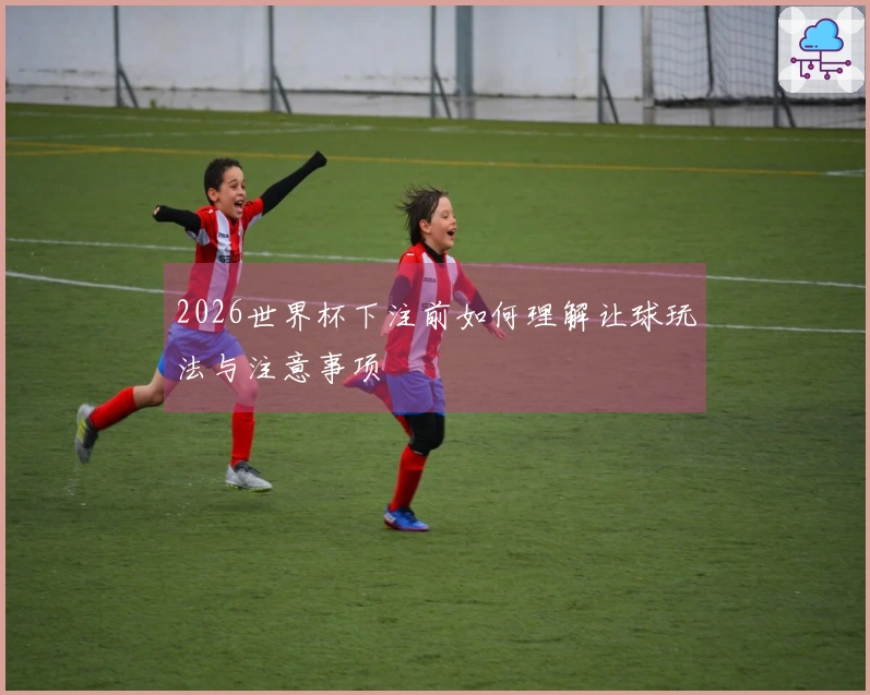 2026世界杯下注前如何理解让球玩法与注意事项
