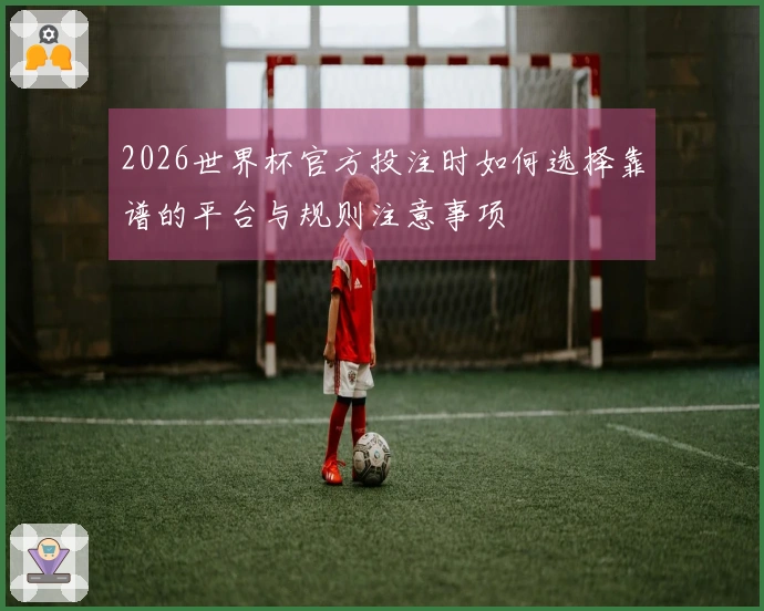 2026世界杯官方投注时如何选择靠谱的平台与规则注意事项